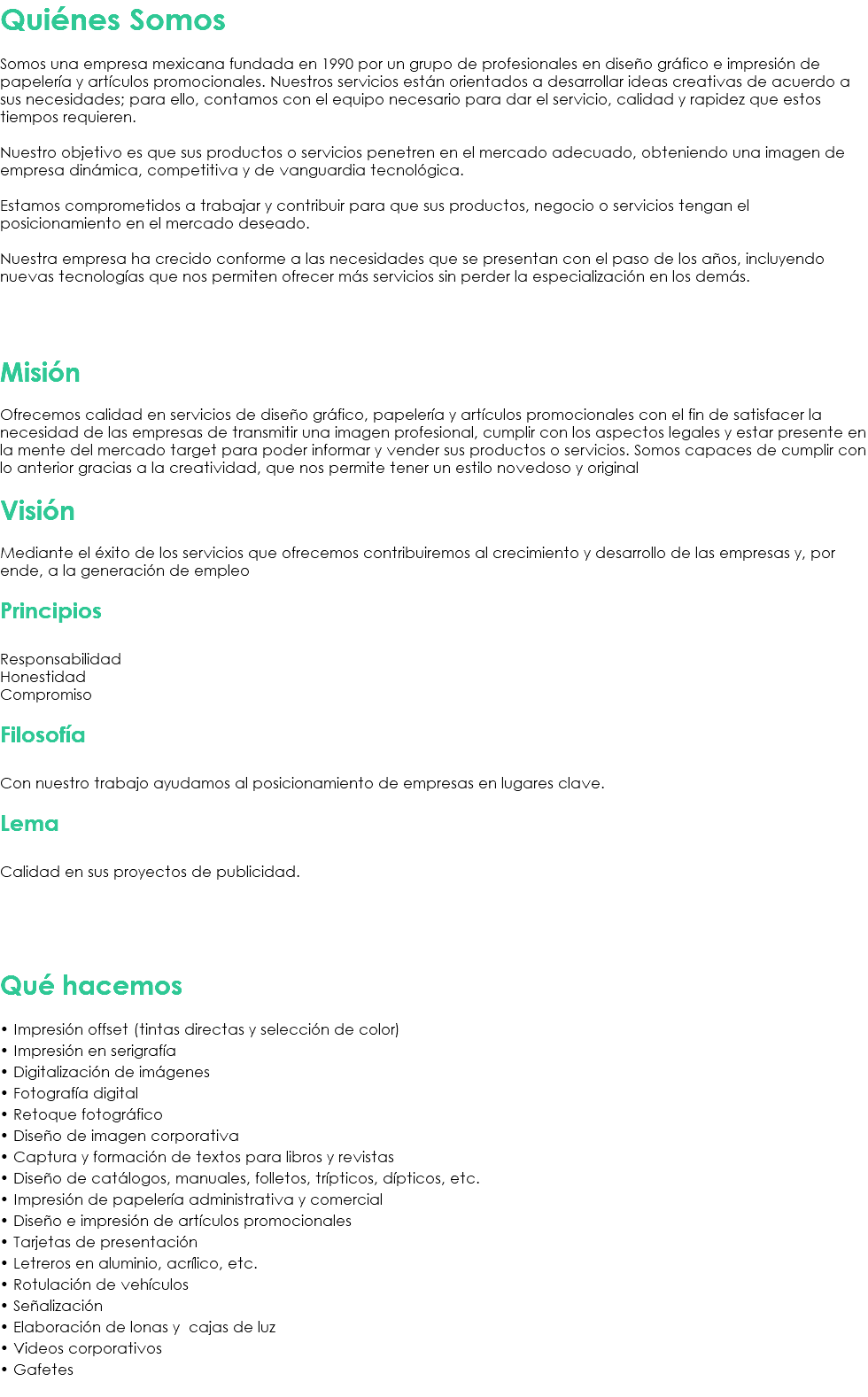 Quiénes Somos Somos una empresa mexicana fundada en 1990 por un grupo de profesionales en diseño gráfico e impresión de papelería y artículos promocionales. Nuestros servicios están orientados a desarrollar ideas creativas de acuerdo a sus necesidades; para ello, contamos con el equipo necesario para dar el servicio, calidad y rapidez que estos tiempos requieren. Nuestro objetivo es que sus productos o servicios penetren en el mercado adecuado, obteniendo una imagen de empresa dinámica, competitiva y de vanguardia tecnológica. Estamos comprometidos a trabajar y contribuir para que sus productos, negocio o servicios tengan el posicionamiento en el mercado deseado. Nuestra empresa ha crecido conforme a las necesidades que se presentan con el paso de los años, incluyendo nuevas tecnologías que nos permiten ofrecer más servicios sin perder la especialización en los demás. Misión Ofrecemos calidad en servicios de diseño gráfico, papelería y artículos promocionales con el fin de satisfacer la necesidad de las empresas de transmitir una imagen profesional, cumplir con los aspectos legales y estar presente en la mente del mercado target para poder informar y vender sus productos o servicios. Somos capaces de cumplir con lo anterior gracias a la creatividad, que nos permite tener un estilo novedoso y original Visión Mediante el éxito de los servicios que ofrecemos contribuiremos al crecimiento y desarrollo de las empresas y, por ende, a la generación de empleo Principios Responsabilidad Honestidad Compromiso Filosofía Con nuestro trabajo ayudamos al posicionamiento de empresas en lugares clave. Lema Calidad en sus proyectos de publicidad. Qué hacemos • Impresión offset (tintas directas y selección de color) • Impresión en serigrafía • Digitalización de imágenes • Fotografía digital • Retoque fotográfico • Diseño de imagen corporativa • Captura y formación de textos para libros y revistas • Diseño de catálogos, manuales, folletos, trípticos, dípticos, etc. • Impresión de papelería administrativa y comercial • Diseño e impresión de artículos promocionales • Tarjetas de presentación • Letreros en aluminio, acrílico, etc. • Rotulación de vehículos • Señalización • Elaboración de lonas y cajas de luz • Videos corporativos • Gafetes 